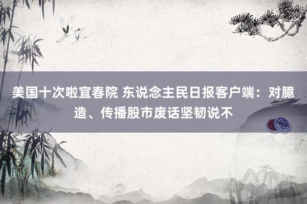 美国十次啦宜春院 东说念主民日报客户端：对臆造、传播股市废话坚韧说不