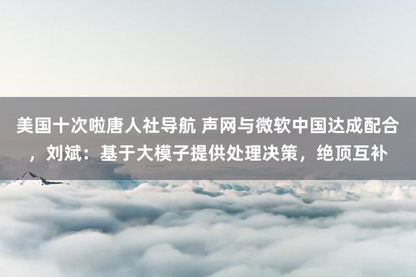 美国十次啦唐人社导航 声网与微软中国达成配合，刘斌：基于大模子提供处理决策，绝顶互补