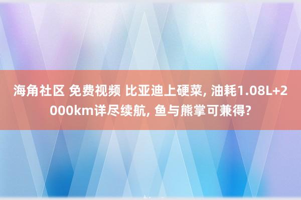 海角社区 免费视频 比亚迪上硬菜， 油耗1.08L+2000km详尽续航， 鱼与熊掌可兼得?