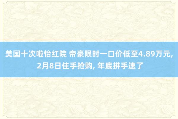 美国十次啦怡红院 帝豪限时一口价低至4.89万元， 2月8日住手抢购， 年底拼手速了