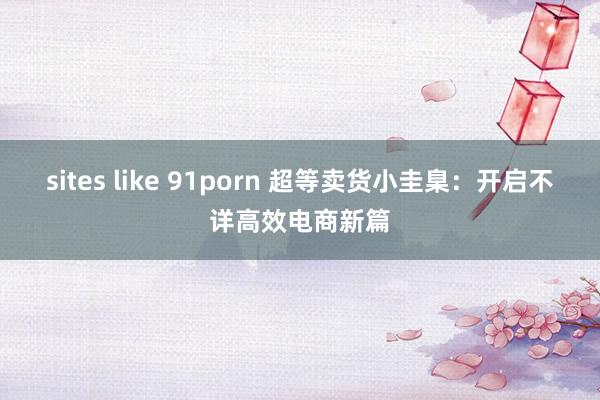 sites like 91porn 超等卖货小圭臬：开启不详高效电商新篇