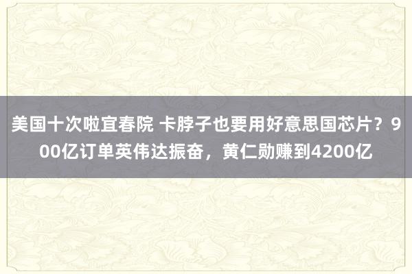 美国十次啦宜春院 卡脖子也要用好意思国芯片？900亿订单英伟达振奋，黄仁勋赚到4200亿