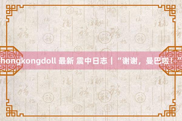 hongkongdoll 最新 震中日志｜“谢谢，曼巴啦！”