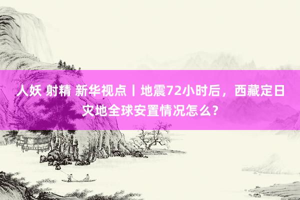 人妖 射精 新华视点丨地震72小时后，西藏定日灾地全球安置情况怎么？