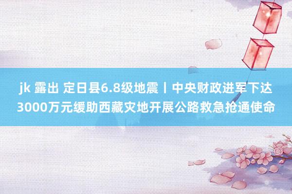 jk 露出 定日县6.8级地震丨中央财政进军下达3000万元缓助西藏灾地开展公路救急抢通使命