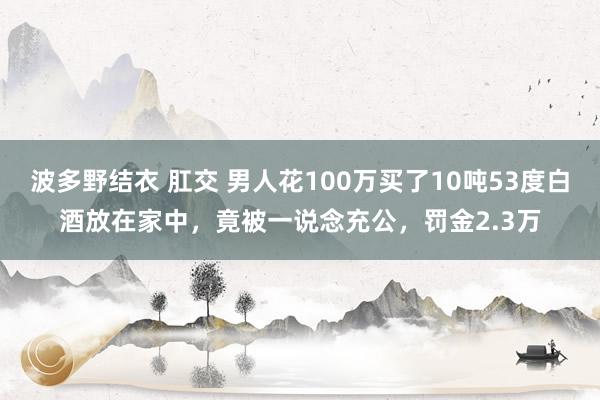 波多野结衣 肛交 男人花100万买了10吨53度白酒放在家中，竟被一说念充公，罚金2.3万