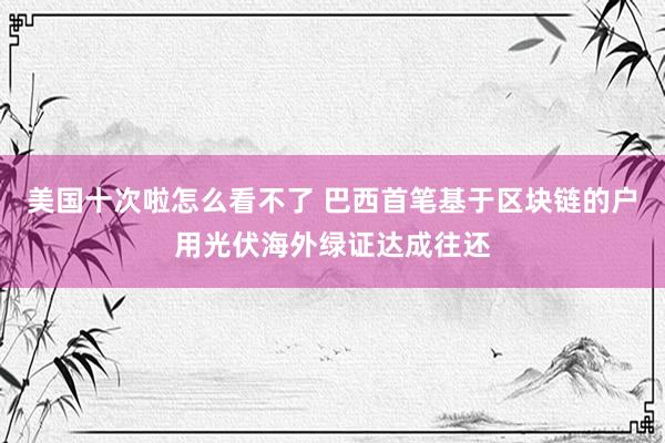 美国十次啦怎么看不了 巴西首笔基于区块链的户用光伏海外绿证达成往还