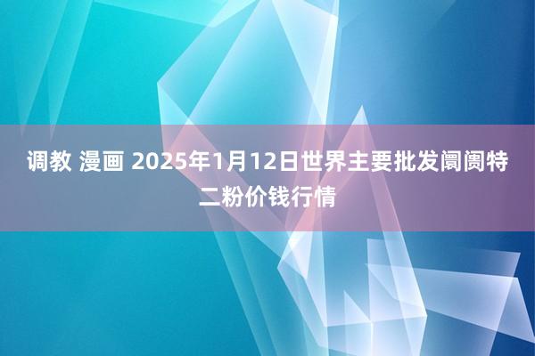 调教 漫画 2025年1月12日世界主要批发阛阓特二粉价钱行情