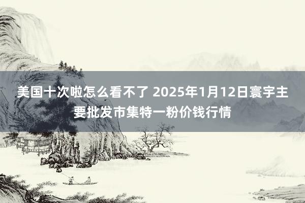 美国十次啦怎么看不了 2025年1月12日寰宇主要批发市集特一粉价钱行情