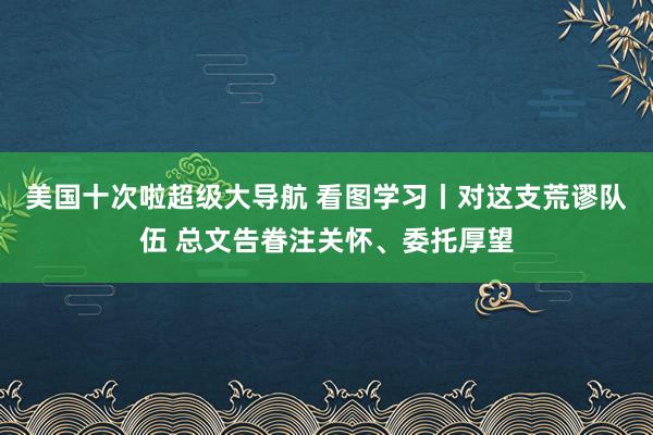 美国十次啦超级大导航 看图学习丨对这支荒谬队伍 总文告眷注关怀、委托厚望