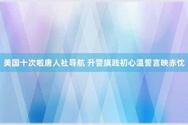 美国十次啦唐人社导航 升警旗践初心温誓言映赤忱