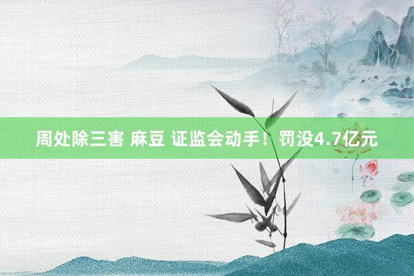 周处除三害 麻豆 证监会动手！罚没4.7亿元