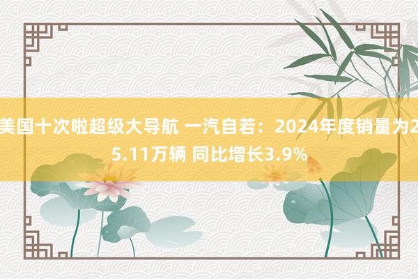 美国十次啦超级大导航 一汽自若：2024年度销量为25.11万辆 同比增长3.9%