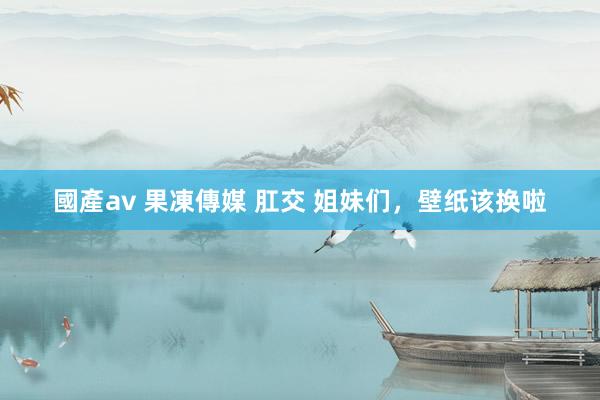 國產av 果凍傳媒 肛交 姐妹们，壁纸该换啦