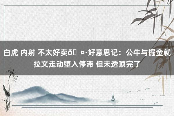 白虎 内射 不太好卖🤷好意思记：公牛与掘金就拉文走动堕入停滞 但未透顶完了