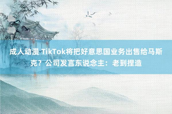 成人动漫 TikTok将把好意思国业务出售给马斯克？公司发言东说念主：老到捏造