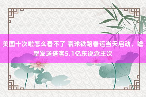 美国十次啦怎么看不了 寰球铁路春运当天启动，瞻望发送搭客5.1亿东说念主次