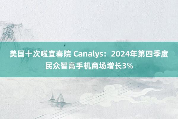 美国十次啦宜春院 Canalys：2024年第四季度民众智高手机商场增长3%