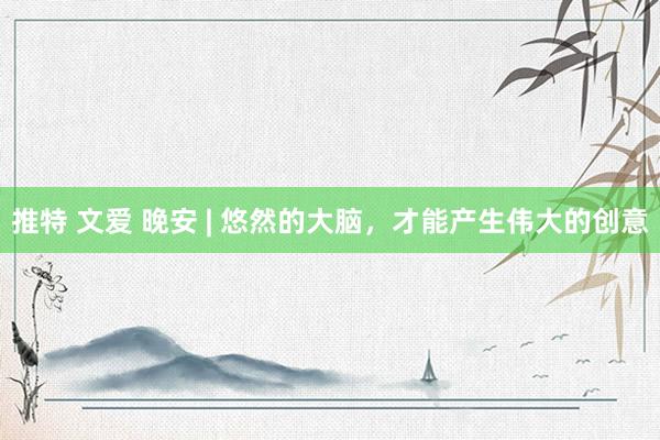 推特 文爱 晚安 | 悠然的大脑，才能产生伟大的创意