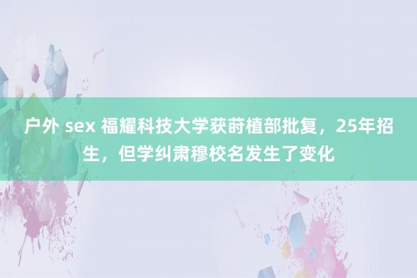 户外 sex 福耀科技大学获莳植部批复，25年招生，但学纠肃穆校名发生了变化