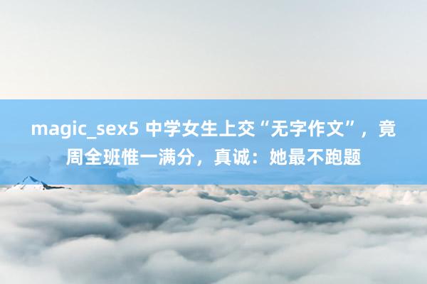 magic_sex5 中学女生上交“无字作文”，竟周全班惟一满分，真诚：她最不跑题