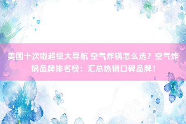 美国十次啦超级大导航 空气炸锅怎么选？空气炸锅品牌排名榜：汇总热销口碑品牌！