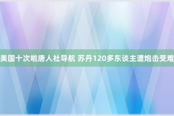 美国十次啦唐人社导航 苏丹120多东谈主遭炮击受难