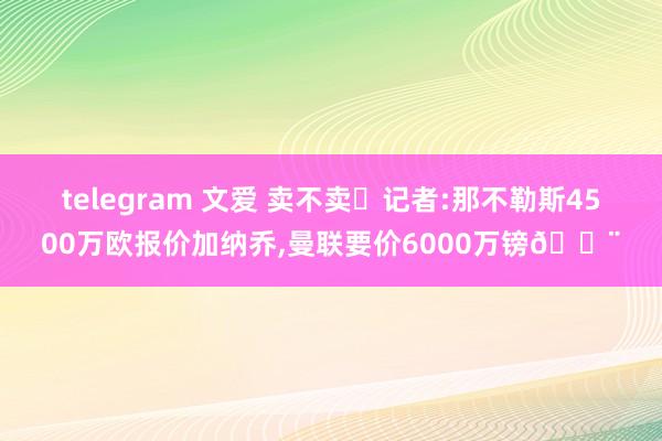 telegram 文爱 卖不卖❓记者:那不勒斯4500万欧报价加纳乔，曼联要价6000万镑🚨