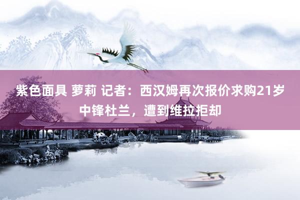 紫色面具 萝莉 记者：西汉姆再次报价求购21岁中锋杜兰，遭到维拉拒却