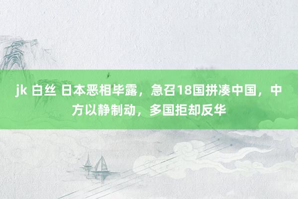 jk 白丝 日本恶相毕露，急召18国拼凑中国，中方以静制动，多国拒却反华