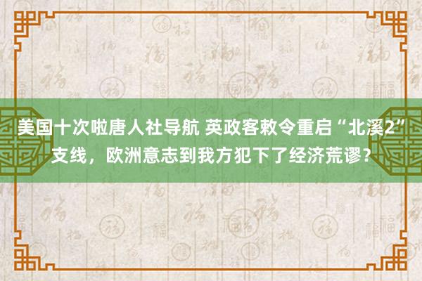 美国十次啦唐人社导航 英政客敕令重启“北溪2”支线，欧洲意志到我方犯下了经济荒谬？