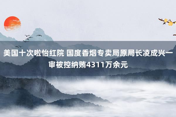 美国十次啦怡红院 国度香烟专卖局原局长凌成兴一审被控纳贿4311万余元