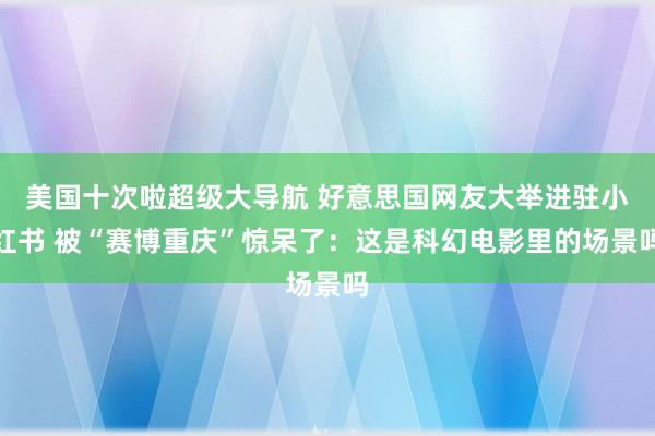 美国十次啦超级大导航 好意思国网友大举进驻小红书 被“赛博重庆”惊呆了：这是科幻电影里的场景吗