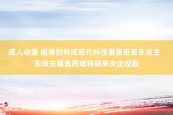 成人动漫 招商创科成现代科技重整投资东谈主  东谈主福医药或将迎来央企控股