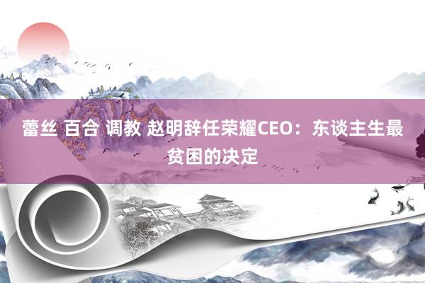 蕾丝 百合 调教 赵明辞任荣耀CEO：东谈主生最贫困的决定