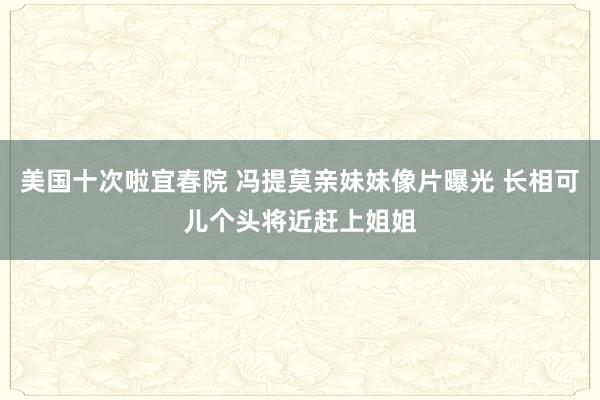美国十次啦宜春院 冯提莫亲妹妹像片曝光 长相可儿个头将近赶上姐姐