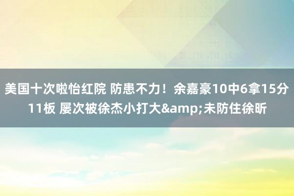 美国十次啦怡红院 防患不力！余嘉豪10中6拿15分11板 屡次被徐杰小打大&未防住徐昕