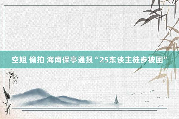 空姐 偷拍 海南保亭通报“25东谈主徒步被困”