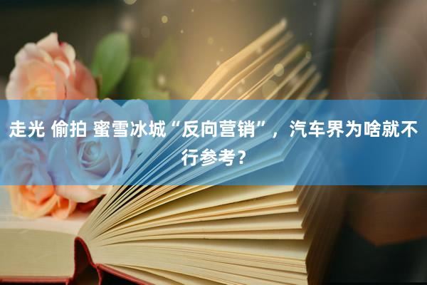 走光 偷拍 蜜雪冰城“反向营销”，汽车界为啥就不行参考？