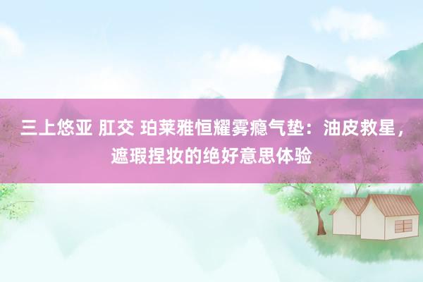 三上悠亚 肛交 珀莱雅恒耀雾瘾气垫：油皮救星，遮瑕捏妆的绝好意思体验