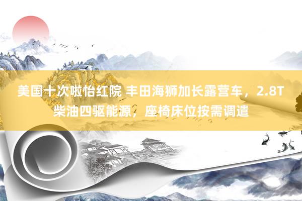 美国十次啦怡红院 丰田海狮加长露营车,2.8T柴油四驱能源,座椅床位按需调遣
