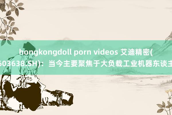 hongkongdoll porn videos 艾迪精密(603638.SH)：当今主要聚焦于大负载工业机器东谈主