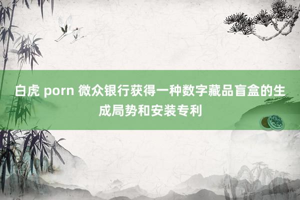 白虎 porn 微众银行获得一种数字藏品盲盒的生成局势和安装专利
