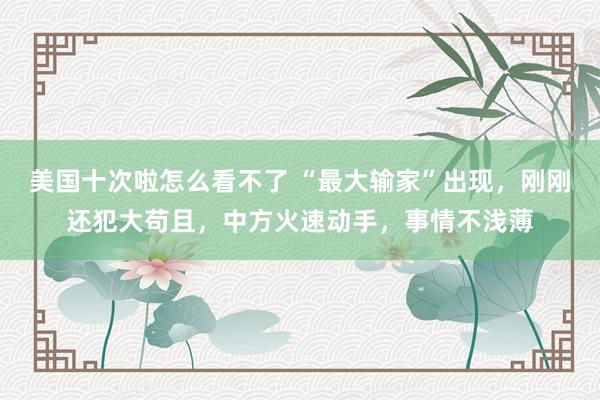 美国十次啦怎么看不了 “最大输家”出现,刚刚还犯大苟且,中方火速动手,事情不浅薄