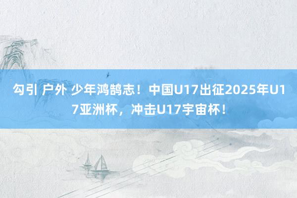 勾引 户外 少年鸿鹄志！中国U17出征2025年U17亚洲杯，冲击U17宇宙杯！