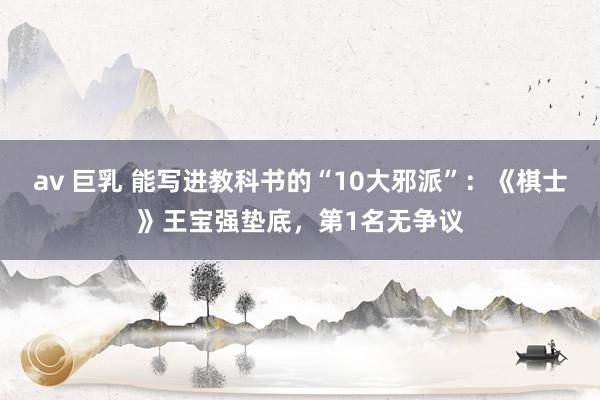 av 巨乳 能写进教科书的“10大邪派”:《棋士》王宝强垫底,第1名无争议