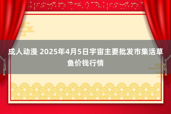 成人动漫 2025年4月5日宇宙主要批发市集活草鱼价钱行情