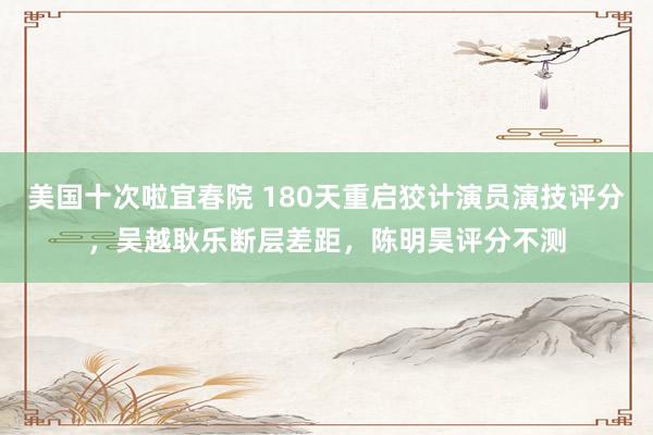 美国十次啦宜春院 180天重启狡计演员演技评分，吴越耿乐断层差距，陈明昊评分不测