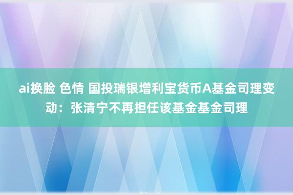 ai换脸 色情 国投瑞银增利宝货币A基金司理变动：张清宁不再担任该基金基金司理