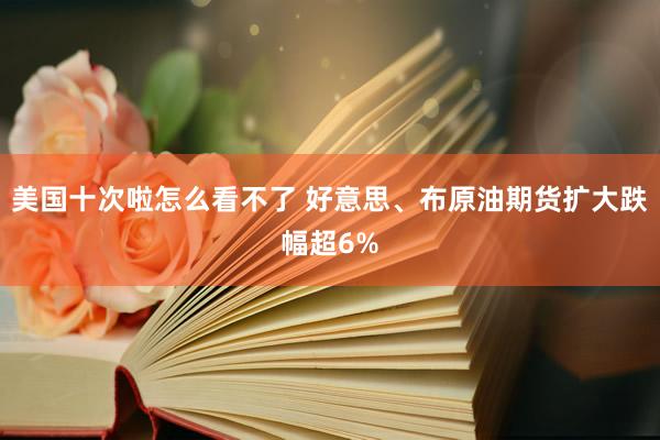 美国十次啦怎么看不了 好意思、布原油期货扩大跌幅超6%